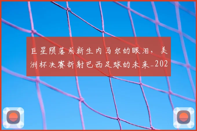 巨星陨落或新生内马尔的眼泪，美洲杯决赛折射巴西足球的未来_20260710002835