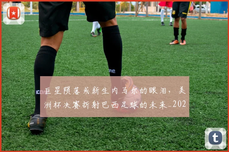 巨星陨落或新生内马尔的眼泪，美洲杯决赛折射巴西足球的未来_20260710002835