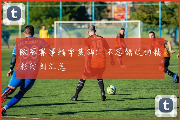 欧冠赛事精华集锦:不容错过的精彩时刻汇总