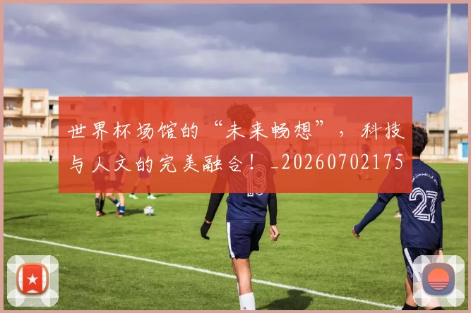 世界杯场馆的“未来畅想”,科技与人文的完美融合!_20260702175640