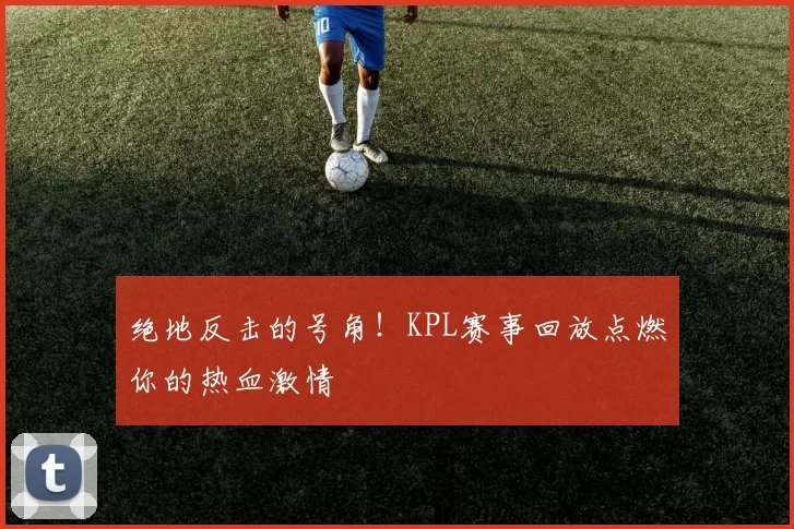 绝地反击的号角！KPL赛事回放点燃你的热血激情
