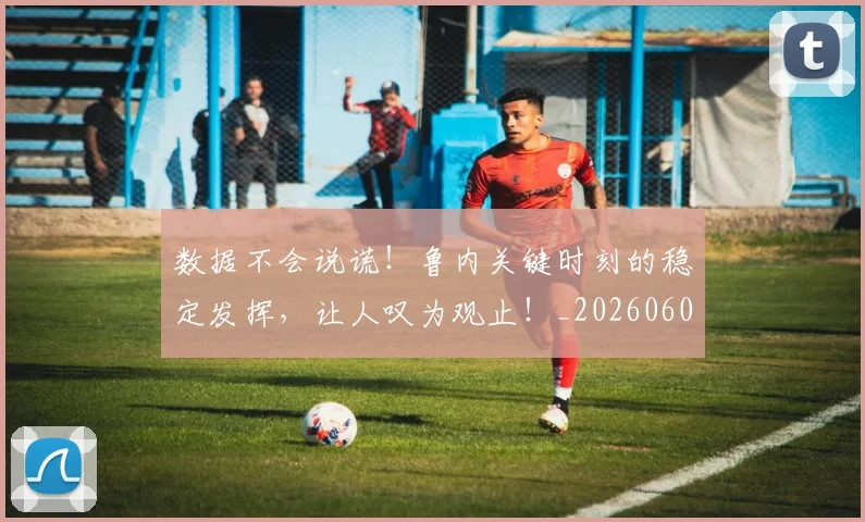数据不会说谎！鲁内关键时刻的稳定发挥，让人叹为观止！_20260605172617