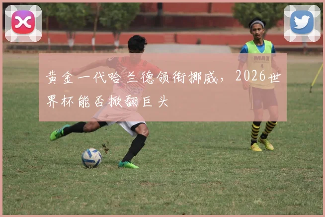黄金一代哈兰德领衔挪威，2026世界杯能否掀翻巨头